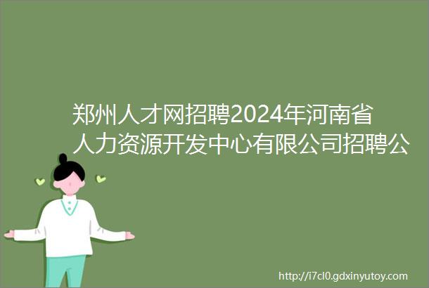 郑州人才网招聘2024年河南省人力资源开发中心有限公司招聘公告