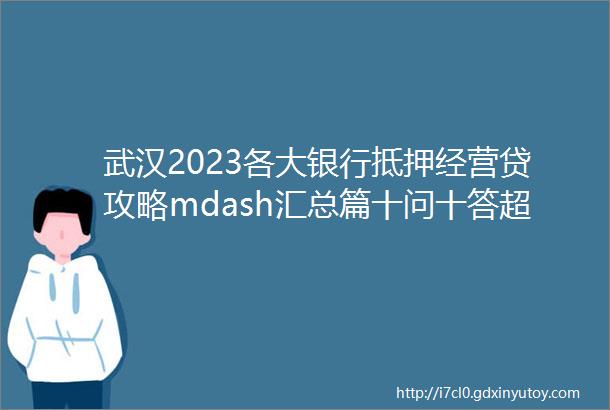 武汉2023各大银行抵押经营贷攻略mdash汇总篇十问十答超全面超实用